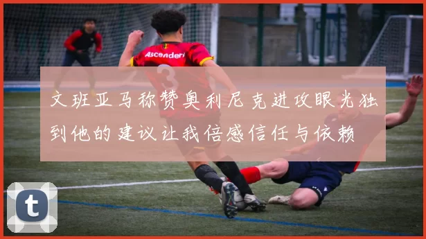 文班亚马称赞奥利尼克进攻眼光独到他的建议让我倍感信任与依赖