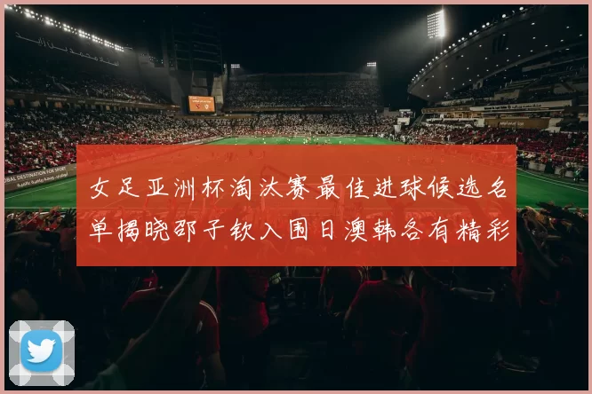 女足亚洲杯淘汰赛最佳进球候选名单揭晓邵子钦入围日澳韩各有精彩表现