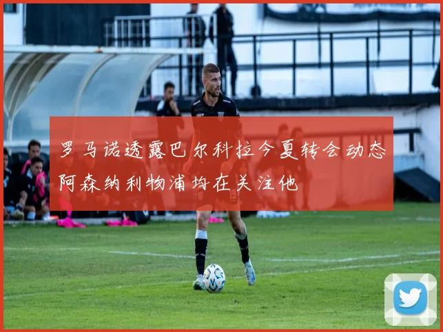 罗马诺透露巴尔科拉今夏转会动态阿森纳利物浦均在关注他