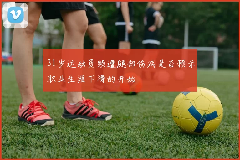 31岁运动员频遭腿部伤病是否预示职业生涯下滑的开始