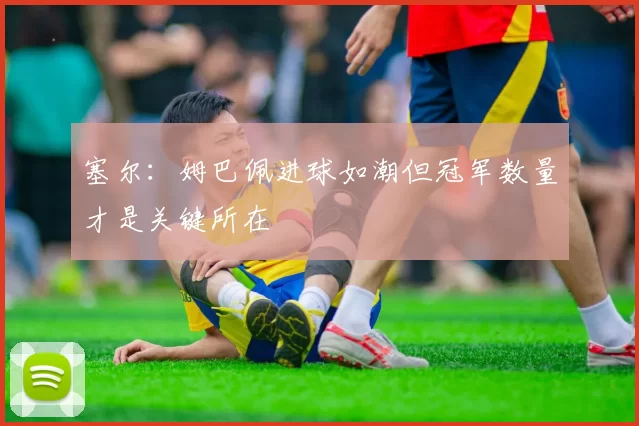 塞尔：姆巴佩进球如潮但冠军数量才是关键所在