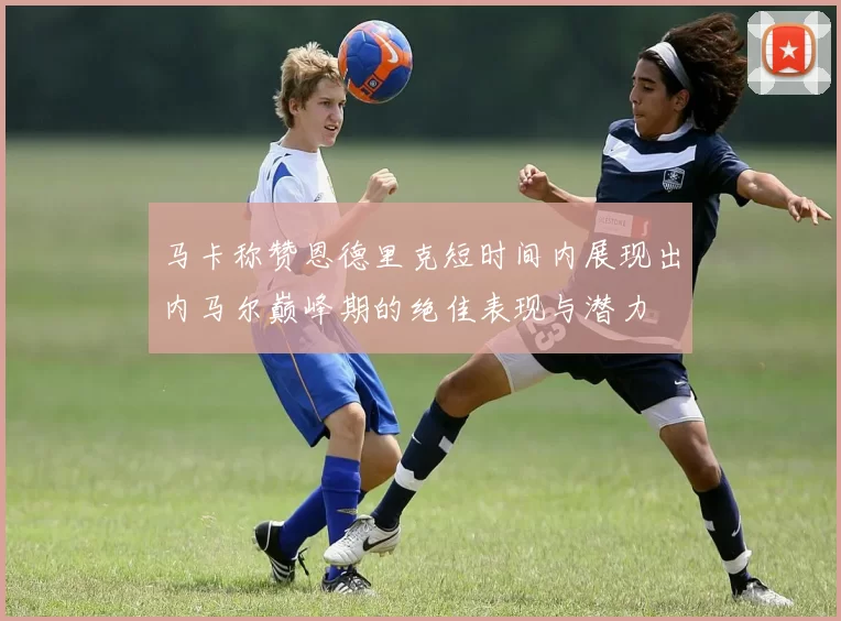 马卡称赞恩德里克短时间内展现出内马尔巅峰期的绝佳表现与潜力