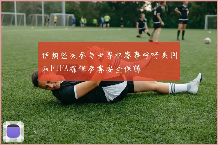 伊朗坚决参与世界杯赛事呼吁美国和FIFA确保参赛安全保障