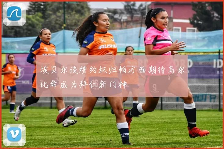 埃贝尔谈续约权归帕方面期待乌尔比希成为拜仁新门神
