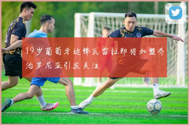 19岁葡萄牙边锋瓦雷拉即将加盟乔治罗尼亚引发关注