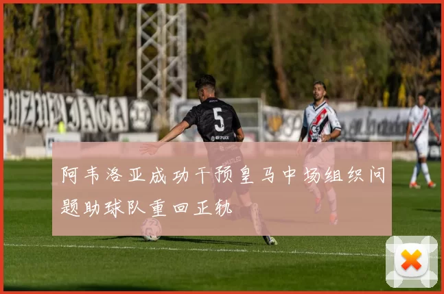 阿韦洛亚成功干预皇马中场组织问题助球队重回正轨