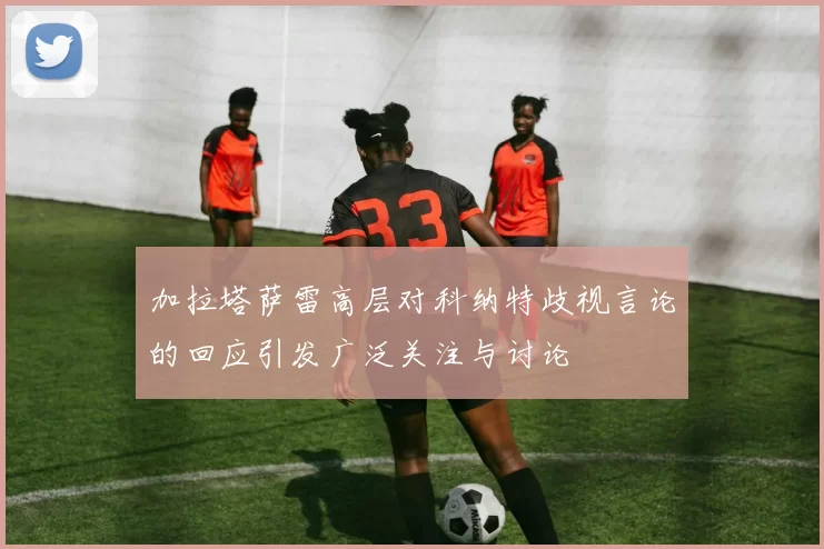 加拉塔萨雷高层对科纳特歧视言论的回应引发广泛关注与讨论