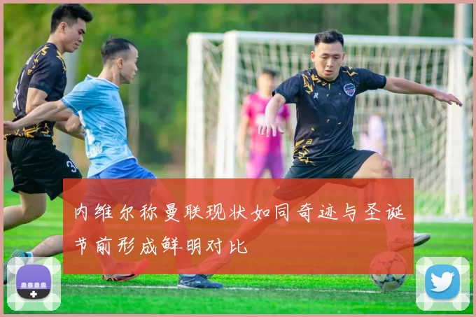 内维尔称曼联现状如同奇迹与圣诞节前形成鲜明对比