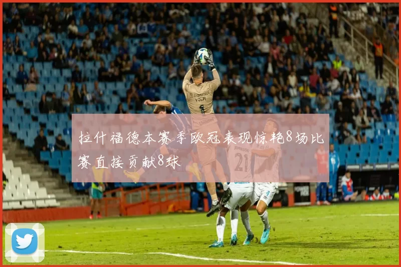 拉什福德本赛季欧冠表现惊艳8场比赛直接贡献8球