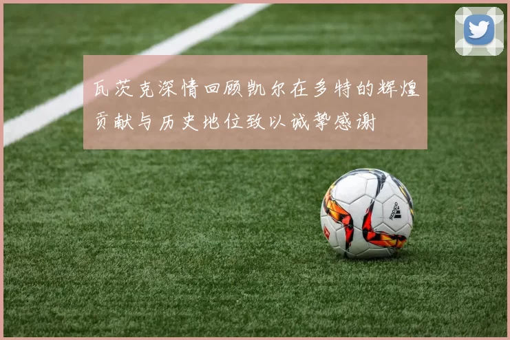 瓦茨克深情回顾凯尔在多特的辉煌贡献与历史地位致以诚挚感谢